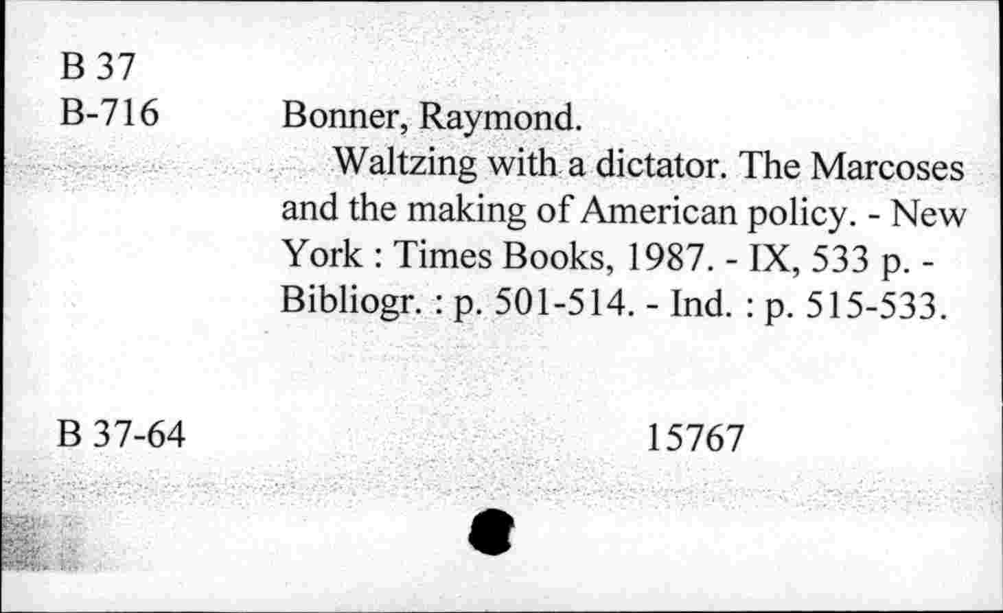 ﻿B 37 B-716	Bonner, Raymond.
	Waltzing with a dictator. The Marcoses and the making of American policy. - New York : Times Books, 1987. - IX, 533 p. -Bibliogr. : p. 501-514. - Ind. : p. 515-533.
B 37-64	15767